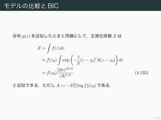 78/94
多次元のラプラス近似 (1)
M 次元空間上の分布 p(z) = f(z)/Z を近似する．1 次元の場合と同様に
log f(z) log f(z0) −
1
2
(z − z0) A(z − z0) (4.131)
とできる．A は log f(z) の z0 におけるヘッセ行列を −1 倍したもので
ある．両辺の指数をとると
f(z) f(z0) exp −
1
2
(z − z0) A(z − z0) (4.133)
となる．正規化して
q(z) =
|A|1/2
(2π)M/2
exp −
1
2
(z − z0) A(z − z0)
= N(z|z0, A−1
) (4.134)
を得る．
 