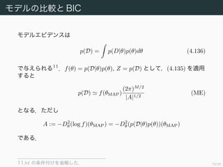 79/94
モデルの比較と BIC
分布 p(z) を近似したときと同様にして，正規化係数 Z は
Z = f(z)dz
f(z0) exp −
1
2
(z − z0) A(z − z0) dz
= f(z0)
(2π)M/2
|A|1/2
(4.135)
と近似できる．ただし A := −D2
z(log f)(z0) である．
 