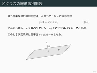 8/94
2 クラスの線形識別関数
最も簡単な線形識別関数は，入力ベクトル x の線形関数
y(x) = w x + w0 (4.4)
で与えられる．w を重みベクトル，w0 をバイアスパラメータと呼ぶ．
このとき決定境界は超平面 π : y(x) = 0 となる．
w
π
 