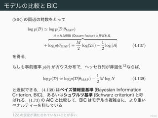 80/94
モデルの比較と BIC
モデルエビデンスは
p(D) = p(D|θ)p(θ)dθ (4.136)
で与えられる 11
．f(θ) = p(D|θ)p(θ), Z = p(D) として，(4.135) を適用
すると
p(D) f(θMAP)
(2π)M/2
|A|1/2
(ME)
となる．ただし
A := −D2
θ(log f)(θMAP) = −D2
θ(p(D|θ)p(θ))(θMAP)
である．
11M の条件付けを省略した．
 
