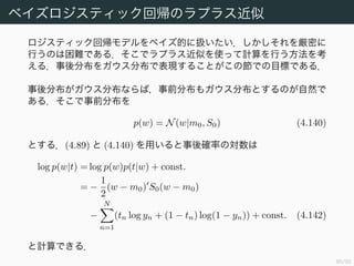 81/94
モデルの比較と BIC
(ME) の両辺の対数をとって
log p(D) log p(D|θMAP)
+
オッカム係数 (Occam factor) と呼ばれる．
log p(θMAP) +
M
2
log(2π) −
1
2
log |A| (4.137)
を得る．
もしも事前確率 p(θ) がガウス分布で，ヘッセ行列が非退化 12
ならば，
log p(D) log p(D|θMAP) −
1
2
M log N (4.139)
と近似できる．(4.139) はベイズ情報量基準 (Bayesian Information
Criterion, BIC)，あるいはシュワルツ基準 (Schwarz criterion) と呼
ばれる．(1.73) の AIC と比較して，BIC はモデルの複雑さに，より重い
ペナルティーを科している．
12この仮定が満たされていないことが多い．
 