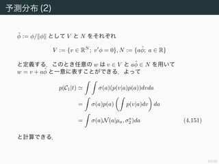 84/94
予測分布 (1)
前節で事後確率 p(w|t) のガウス分布表現が得られた．最後に行うのは，
新しく特徴ベクトル φ(x) が与えられたときに，予測分布 p(C1|φ, t) と
p(C2|φ, t) を求めることである．
前節の結果 p(w|t) = q(w) を用いると，C1 に対する予測分布は
p(C1|φ, t) = p(C1|φ, w)p(w|t)dw
σ(w φ)q(w)dw (4.145)
と書ける．このとき C2 に対する予測分布は p(C2|φ, t) = 1 − p(C1|φ, t)
で与えられる．
 