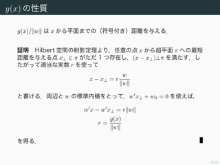 9/94
y(x) の性質
y(x)/ w は x から平面までの（符号付き）距離を与える．
証明 Hilbert 空間の射影定理より，任意の点 x から超平面 π への最短
距離を与える点 x⊥ ∈ π がただ 1 つ存在し，(x − x⊥)⊥π を満たす．し
たがって適当な実数 r を使って
x − x⊥ = r
w
w
と書ける．両辺と w の標準内積をとって，w x⊥ + w0 = 0 を使えば，
w x − w x⊥ = r w
r =
y(x)
w
を得る．
 