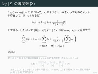 91/94
log |X| の導関数 (1)
X を N × N の実対称正定値行列とする．このとき f(X) := log |X| と
定めると DXf(X)(H) = X−1
, H である．
証明 X を H を変化させたときの f の変化量は
f(X + H) − f(X) = log |X(I + X−1
H)| − log |X|
= log |I + X−1
H|
と計算できる．X−1
H のジョルダン標準形を J，変換行列を P とする．
また Y := X−1
H の固有値を λi (i = 1, . . . , n) とする．このとき
log |I + X−1
H| = log |P−1
(I + J)P| = log |I + J|
= log
N
i=1
(1 + λi) =
N
i=1
log(1 + λi)
である．
 