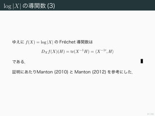 92/94
log |X| の導関数 (2)
h ∈ C → log(1 + h) について，どのような ε > 0 をとってもある δ > 0
が存在して，|h| < δ ならば
log(1 + h) ≤ h +
ε
N X−1
|h|
とできる．したがって H < δ/ X−1
ととれば maxi |λi| < δ な
ので 13
N
i=1
log(1 + λi) =
n
i=1
λi +
ε
N X−1
N
i=1
|λi|
≤ tr(X−1
H) + ε H
となる．
13一般に行列 A の任意の固有値 λ = 0 と対応する固有ベクトル x について
A =
A x
x
≥
Ax
x
=
λx
x
≥ |λ|
が成り立つ．すなわちスペクトル半径 ρ(A) := maxi |λi| と行列のノルムの間に不等式
ρ(A) ≤ A が成り立つ．
 