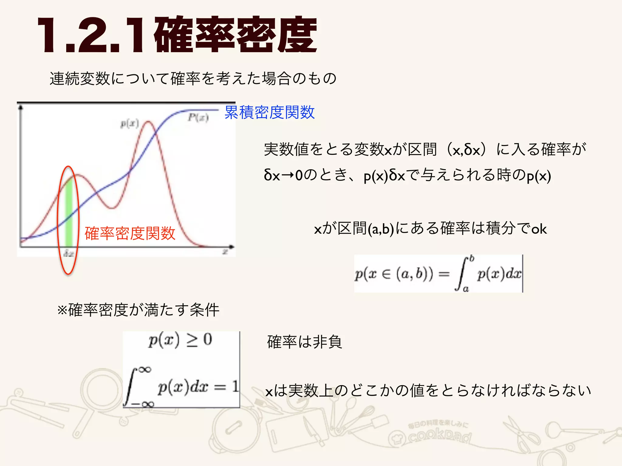 1.2.1確率密度
連続変数について確率を考えた場合のもの
実数値をとる変数xが区間（x,δx）に入る確率が	

δx→0のとき、p(x)δxで与えられる時のp(x)
xが区間(a,b)にある確率は積分でok
※確率密度が満たす条件
確率は非負
xは実数上のどこかの値をとらなければならない
確率密度関数
累積密度関数
 