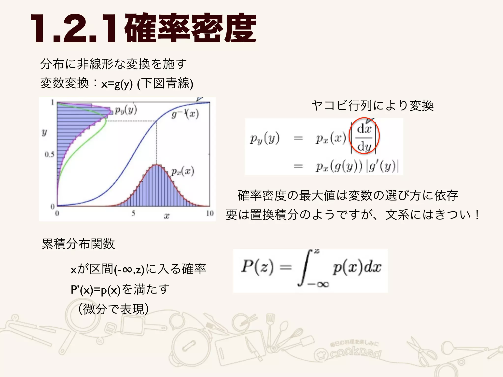 分布に非線形な変換を施す	

変数変換：x=g(y) (下図青線)
1.2.1確率密度
ヤコビ行列により変換
確率密度の最大値は変数の選び方に依存
要は置換積分のようですが、文系にはきつい！
累積分布関数
xが区間(-∞,z)に入る確率	

P’(x)=p(x)を満たす	

（微分で表現）
 