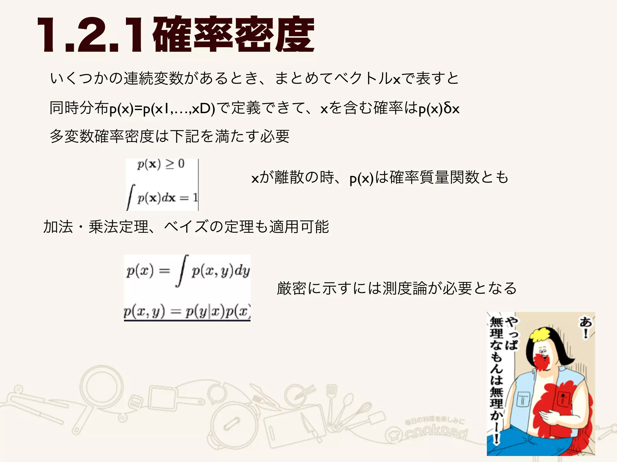 いくつかの連続変数があるとき、まとめてベクトルxで表すと
1.2.1確率密度
同時分布p(x)=p(x1,…,xD)で定義できて、xを含む確率はp(x)δx
多変数確率密度は下記を満たす必要
xが離散の時、p(x)は確率質量関数とも
加法・乗法定理、ベイズの定理も適用可能
厳密に示すには測度論が必要となる
 