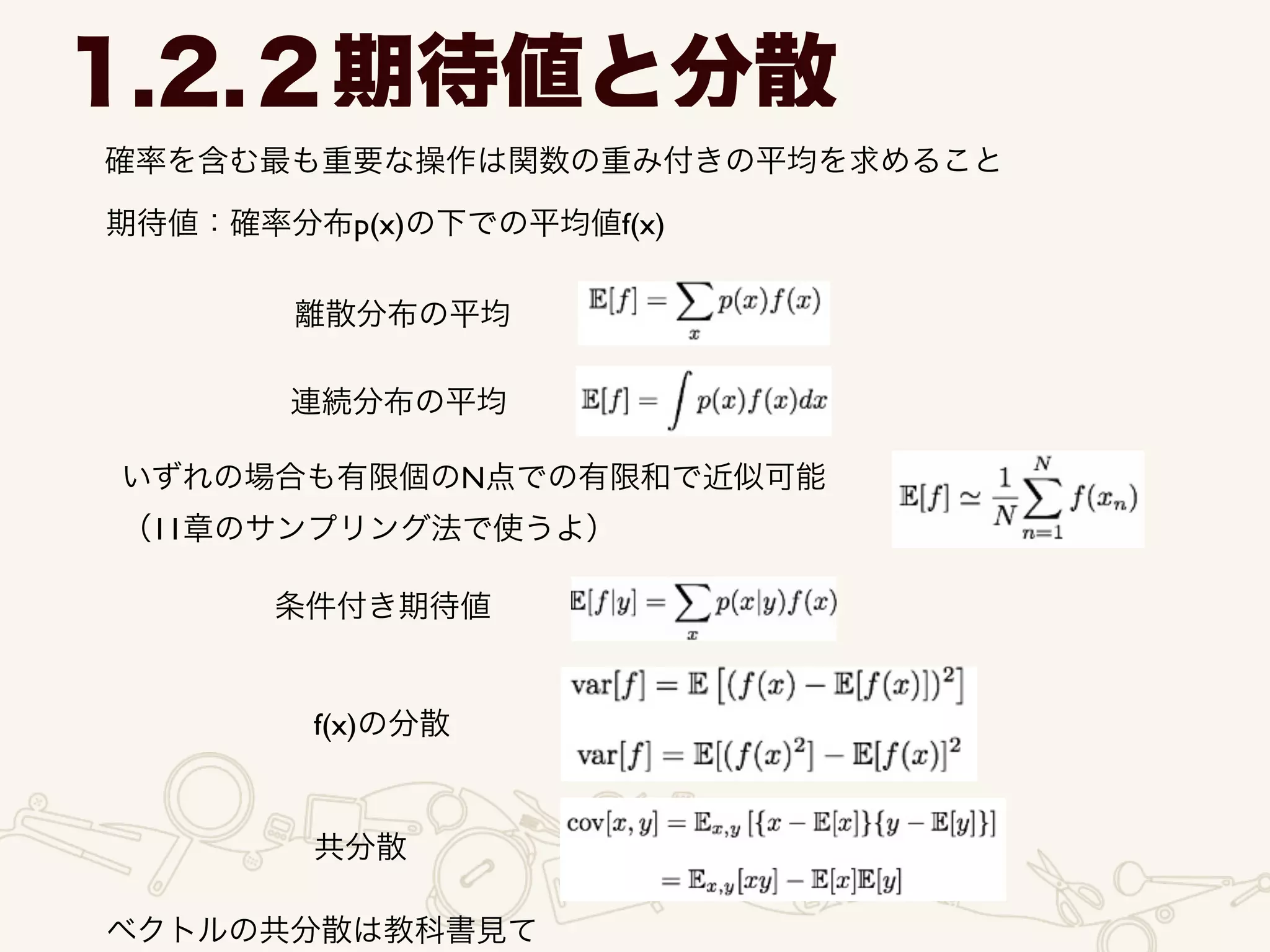 1.2.２期待値と分散
確率を含む最も重要な操作は関数の重み付きの平均を求めること
期待値：確率分布p(x)の下での平均値f(x)
離散分布の平均
連続分布の平均
いずれの場合も有限個のN点での有限和で近似可能	

（11章のサンプリング法で使うよ）
条件付き期待値
f(x)の分散
共分散
ベクトルの共分散は教科書見て
 