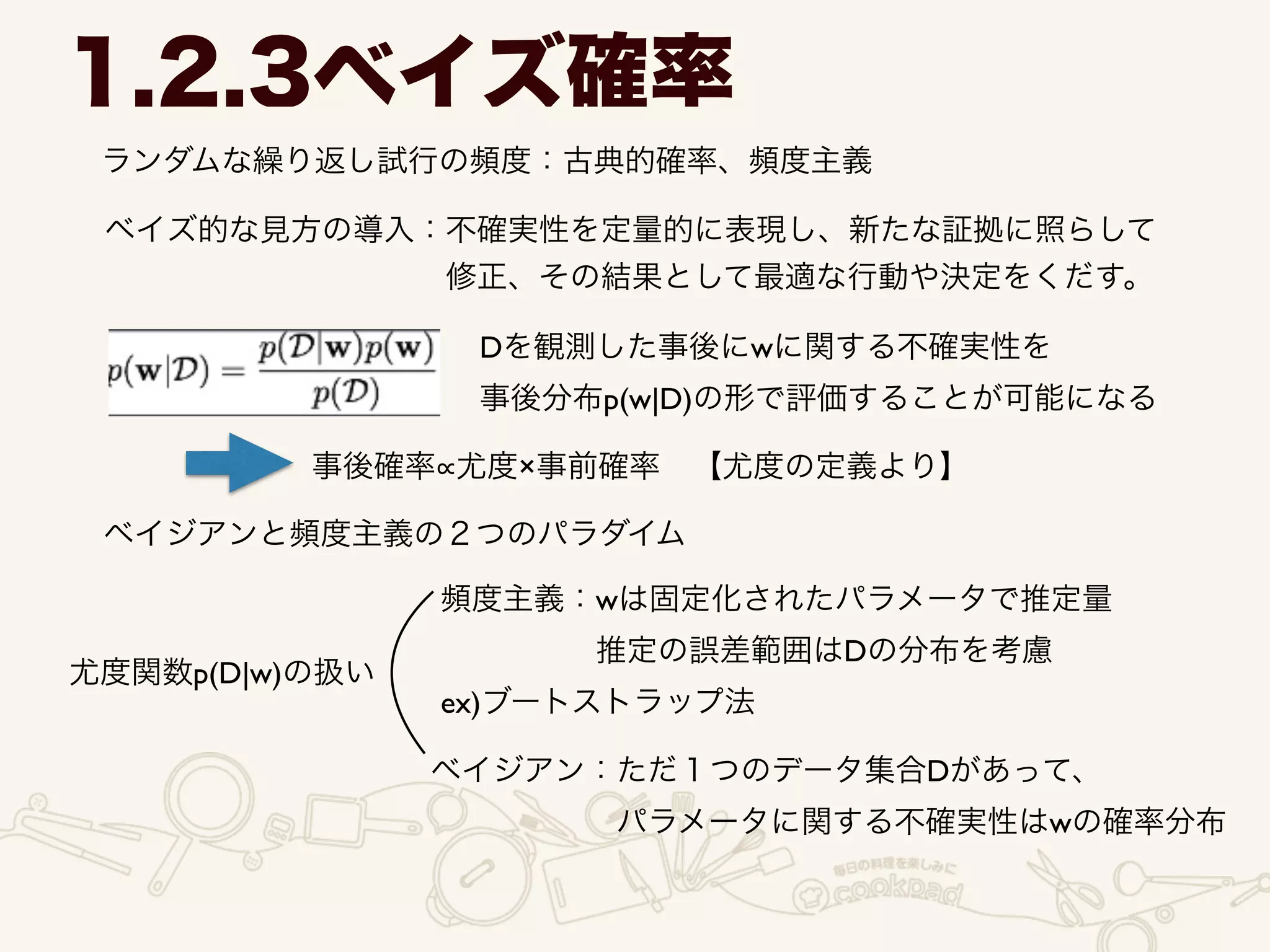 ランダムな繰り返し試行の頻度：古典的確率、頻度主義
1.2.3ベイズ確率
ベイズ的な見方の導入：不確実性を定量的に表現し、新たな証拠に照らして 	

           修正、その結果として最適な行動や決定をくだす。
Dを観測した事後にwに関する不確実性を	

事後分布p(w|D)の形で評価することが可能になる
事後確率 尤度×事前確率 【尤度の定義より】
ベイジアンと頻度主義の２つのパラダイム
尤度関数p(D|w)の扱い
頻度主義：wは固定化されたパラメータで推定量	

     推定の誤差範囲はDの分布を考慮	

ex)ブートストラップ法
ベイジアン：ただ１つのデータ集合Dがあって、	

      パラメータに関する不確実性はwの確率分布
 
