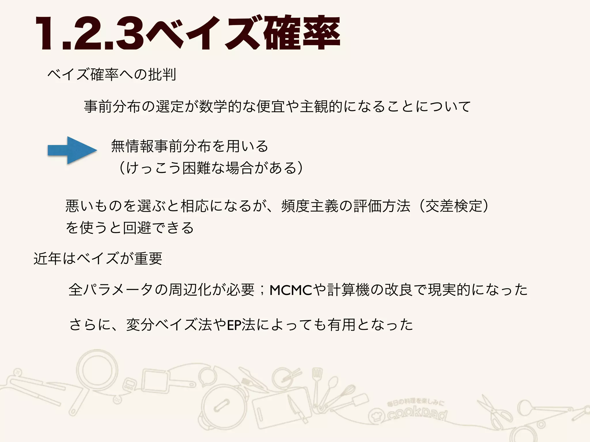 ベイズ確率への批判
1.2.3ベイズ確率
事前分布の選定が数学的な便宜や主観的になることについて
無情報事前分布を用いる	

（けっこう困難な場合がある）
悪いものを選ぶと相応になるが、頻度主義の評価方法（交差検定）
を使うと回避できる
近年はベイズが重要
全パラメータの周辺化が必要；MCMCや計算機の改良で現実的になった
さらに、変分ベイズ法やEP法によっても有用となった
 