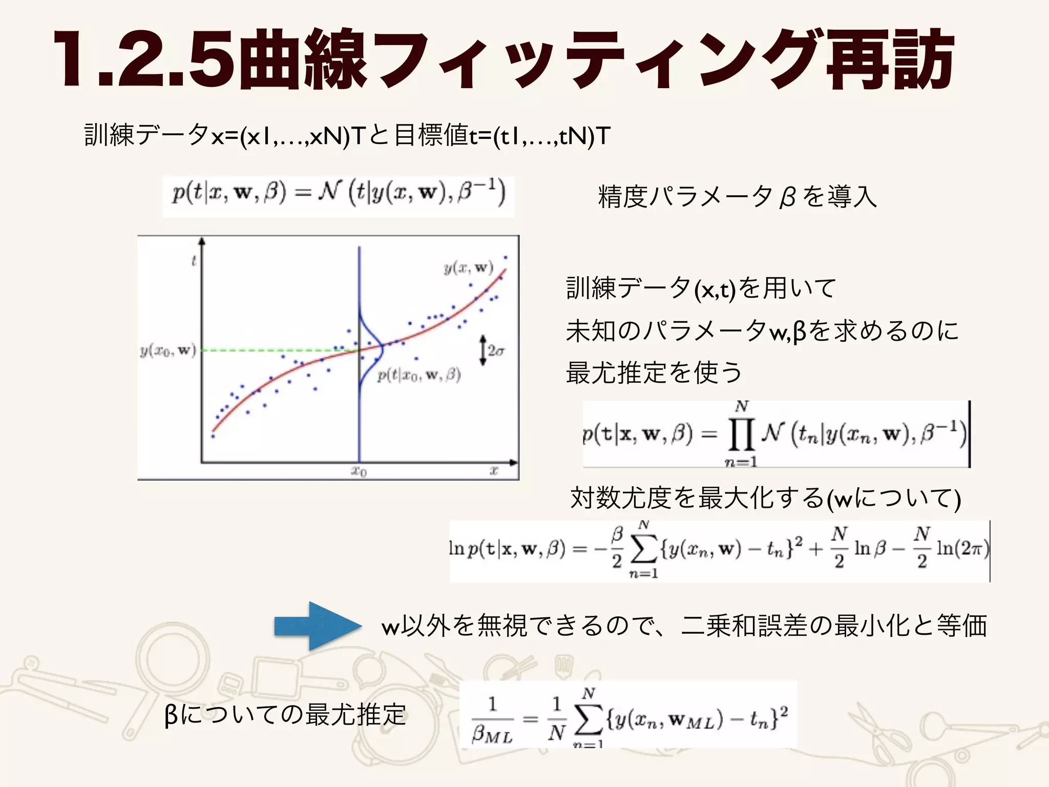 1.2.5曲線フィッティング再訪
訓練データx=(x1,…,xN)Tと目標値t=(t1,…,tN)T
精度パラメータβを導入
訓練データ(x,t)を用いて	

未知のパラメータw,βを求めるのに	

最尤推定を使う
対数尤度を最大化する(wについて)
w以外を無視できるので、二乗和誤差の最小化と等価
βについての最尤推定
 