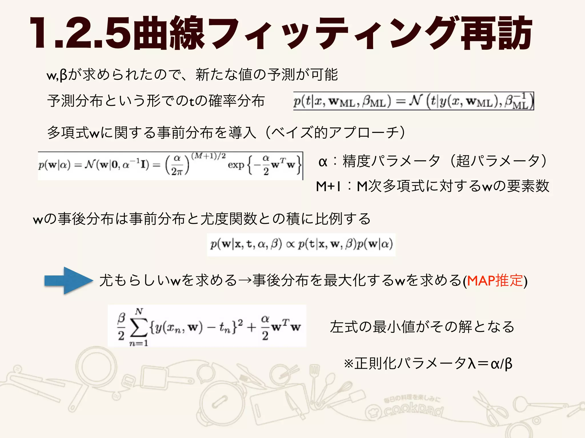 w,βが求められたので、新たな値の予測が可能
1.2.5曲線フィッティング再訪
予測分布という形でのtの確率分布
多項式wに関する事前分布を導入（ベイズ的アプローチ）
α：精度パラメータ（超パラメータ）
M+1：M次多項式に対するwの要素数
wの事後分布は事前分布と尤度関数との積に比例する
尤もらしいwを求める→事後分布を最大化するwを求める(MAP推定)
左式の最小値がその解となる
※正則化パラメータλ＝α/β
 