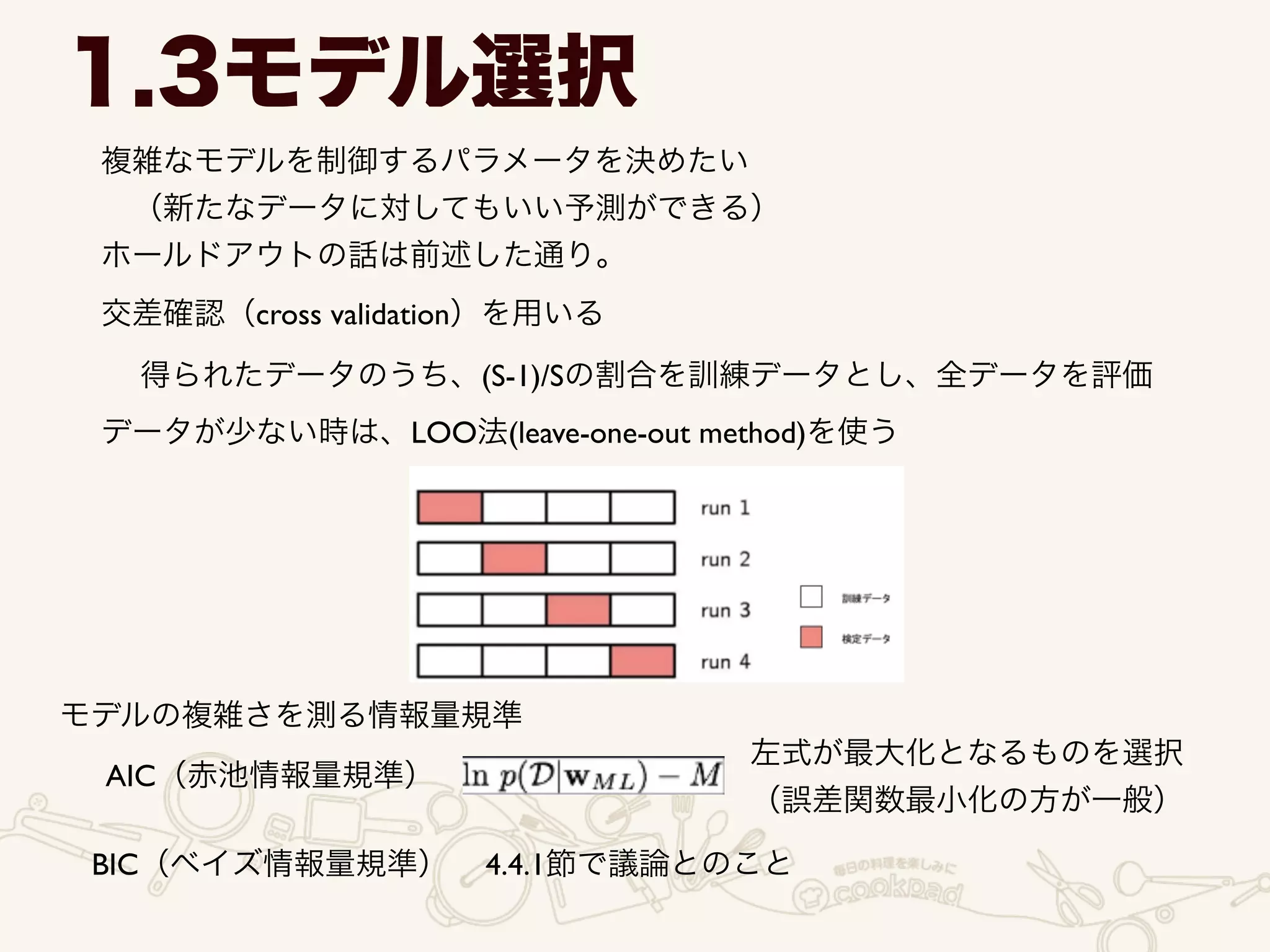 1.3モデル選択
複雑なモデルを制御するパラメータを決めたい	

 （新たなデータに対してもいい予測ができる）	

ホールドアウトの話は前述した通り。
交差確認（cross validation）を用いる
得られたデータのうち、(S-1)/Sの割合を訓練データとし、全データを評価
データが少ない時は、LOO法(leave-one-out method)を使う
モデルの複雑さを測る情報量規準
AIC（赤池情報量規準）
左式が最大化となるものを選択	

（誤差関数最小化の方が一般）
BIC（ベイズ情報量規準） 4.4.1節で議論とのこと
 