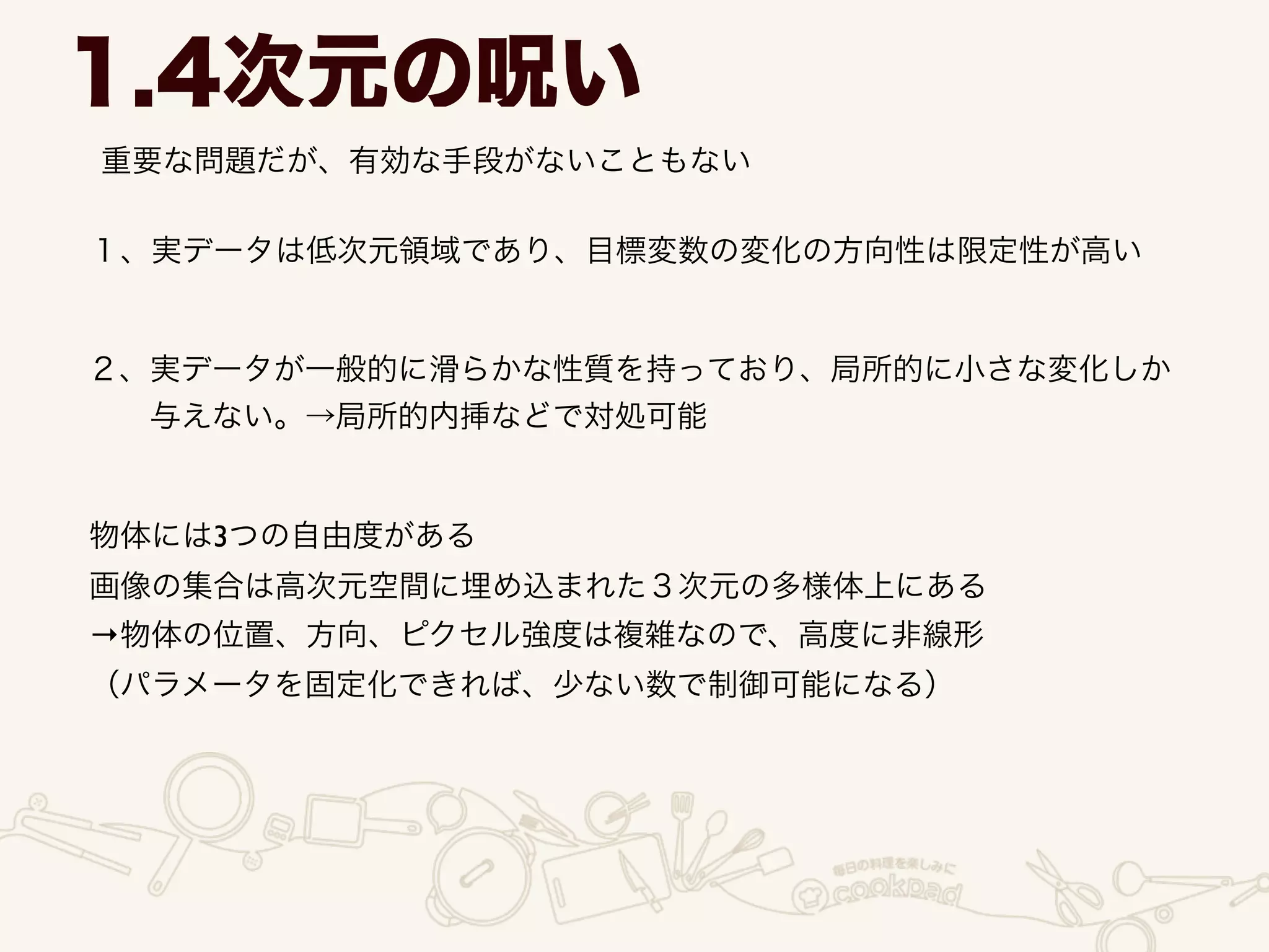 重要な問題だが、有効な手段がないこともない
1.4次元の呪い
１、実データは低次元領域であり、目標変数の変化の方向性は限定性が高い
２、実データが一般的に滑らかな性質を持っており、局所的に小さな変化しか	

  与えない。→局所的内挿などで対処可能
物体には3つの自由度がある	

画像の集合は高次元空間に埋め込まれた３次元の多様体上にある	

→物体の位置、方向、ピクセル強度は複雑なので、高度に非線形	

（パラメータを固定化できれば、少ない数で制御可能になる）
 