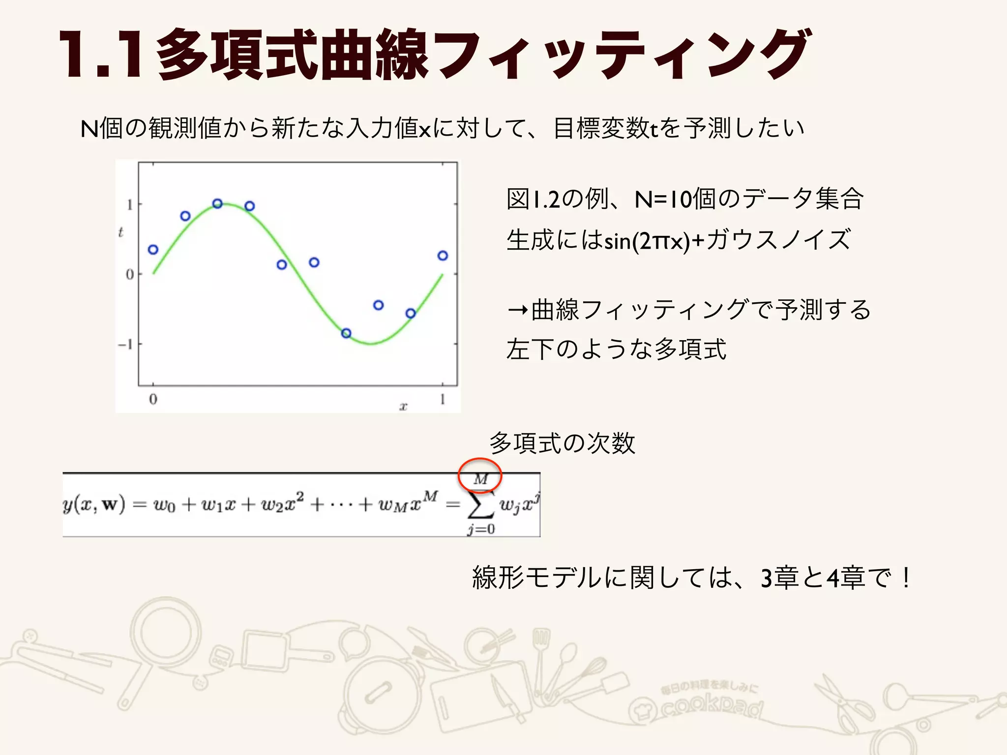 1.1多項式曲線フィッティング
N個の観測値から新たな入力値xに対して、目標変数tを予測したい
図1.2の例、N=10個のデータ集合	

生成にはsin(2πx)+ガウスノイズ	

!
→曲線フィッティングで予測する	

左下のような多項式
多項式の次数
線形モデルに関しては、3章と4章で！
 