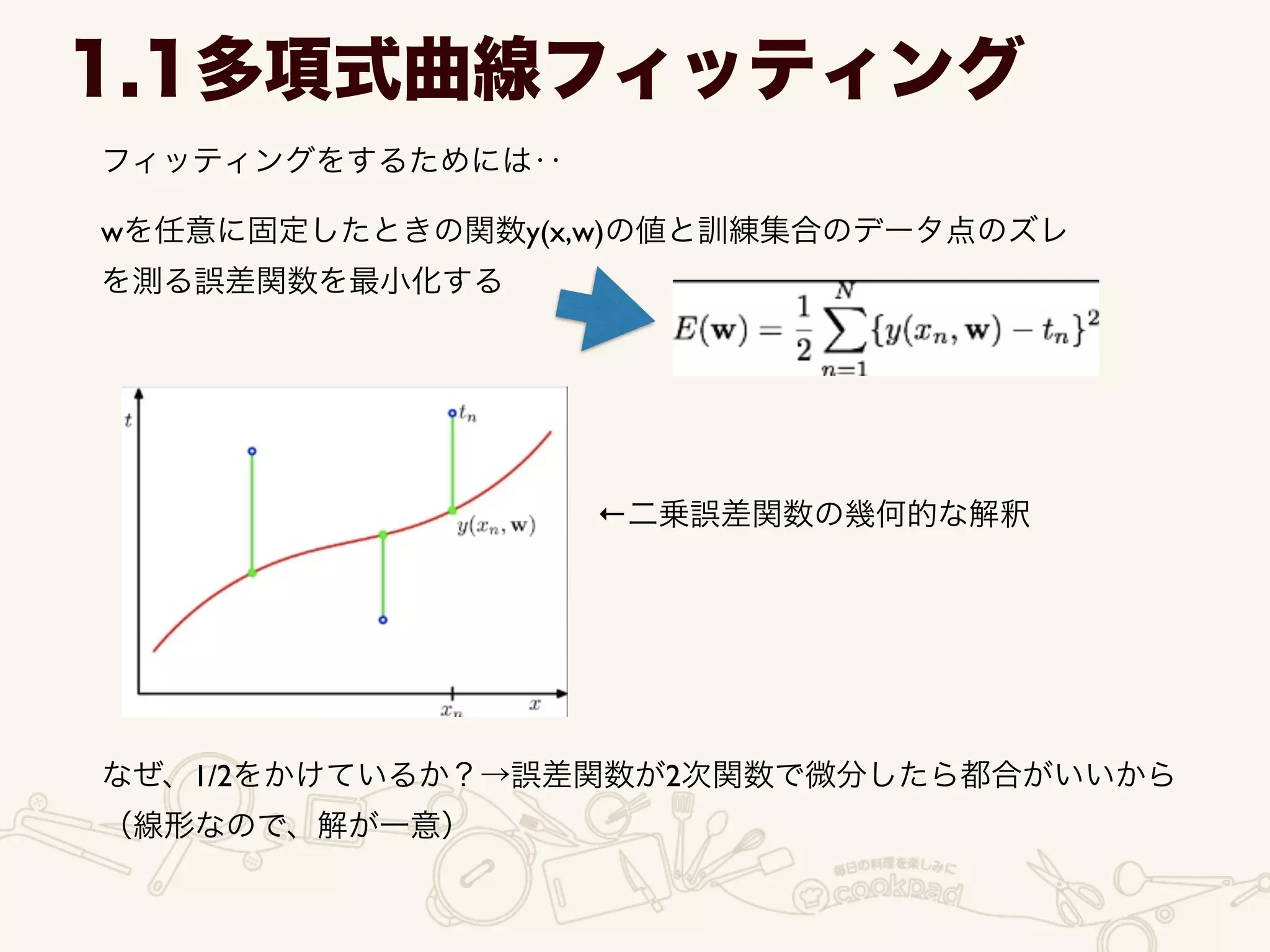 フィッティングをするためには‥
1.1多項式曲線フィッティング
wを任意に固定したときの関数y(x,w)の値と訓練集合のデータ点のズレ	

を測る誤差関数を最小化する
なぜ、1/2をかけているか？→誤差関数が2次関数で微分したら都合がいいから	

（線形なので、解が一意）
←二乗誤差関数の幾何的な解釈
 