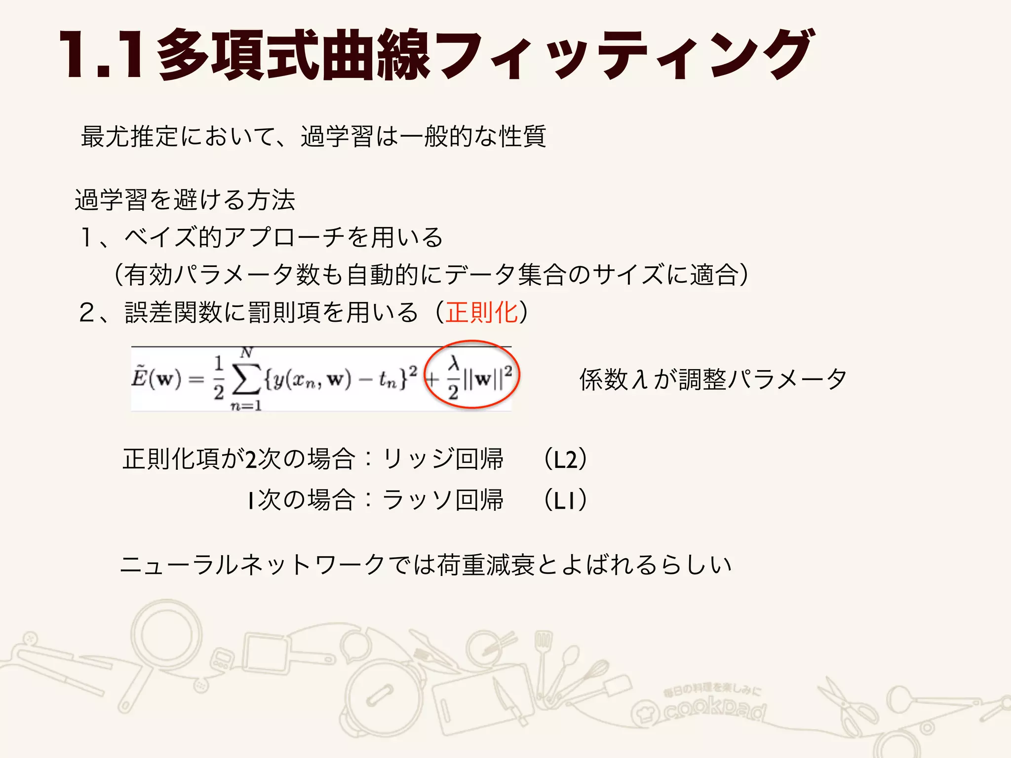1.1多項式曲線フィッティング
最尤推定において、過学習は一般的な性質
過学習を避ける方法	

１、ベイズ的アプローチを用いる	

 （有効パラメータ数も自動的にデータ集合のサイズに適合）	

２、誤差関数に罰則項を用いる（正則化）
係数λが調整パラメータ
正則化項が2次の場合：リッジ回帰 （L2）	

     1次の場合：ラッソ回帰 （L1）
ニューラルネットワークでは荷重減衰とよばれるらしい
 