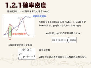 1.2.1確率密度
連続変数について確率を考えた場合のもの
実数値をとる変数xが区間（x,δx）に入る確率が	

δx→0のとき、p(x)δxで与えられる時のp(x)
xが区間(a,b)にある確率は積分でok
※確率密度が満たす条件
確率は非負
xは実数上のどこかの値をとらなければならない
確率密度関数
累積密度関数
 