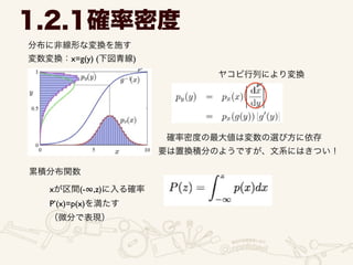 分布に非線形な変換を施す	

変数変換：x=g(y) (下図青線)
1.2.1確率密度
ヤコビ行列により変換
確率密度の最大値は変数の選び方に依存
要は置換積分のようですが、文系にはきつい！
累積分布関数
xが区間(-∞,z)に入る確率	

P’(x)=p(x)を満たす	

（微分で表現）
 
