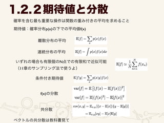 1.2.２期待値と分散
確率を含む最も重要な操作は関数の重み付きの平均を求めること
期待値：確率分布p(x)の下での平均値f(x)
離散分布の平均
連続分布の平均
いずれの場合も有限個のN点での有限和で近似可能	

（11章のサンプリング法で使うよ）
条件付き期待値
f(x)の分散
共分散
ベクトルの共分散は教科書見て
 