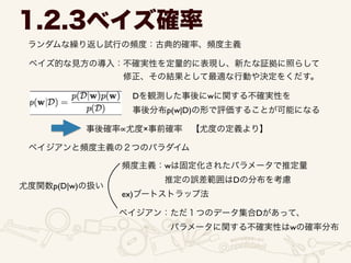 ランダムな繰り返し試行の頻度：古典的確率、頻度主義
1.2.3ベイズ確率
ベイズ的な見方の導入：不確実性を定量的に表現し、新たな証拠に照らして 	

           修正、その結果として最適な行動や決定をくだす。
Dを観測した事後にwに関する不確実性を	

事後分布p(w|D)の形で評価することが可能になる
事後確率 尤度×事前確率 【尤度の定義より】
ベイジアンと頻度主義の２つのパラダイム
尤度関数p(D|w)の扱い
頻度主義：wは固定化されたパラメータで推定量	

     推定の誤差範囲はDの分布を考慮	

ex)ブートストラップ法
ベイジアン：ただ１つのデータ集合Dがあって、	

      パラメータに関する不確実性はwの確率分布
 