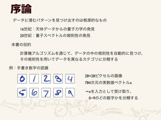 序論
データに潜むパターンを見つけ出すのは根源的なもの
16世紀：天体データからの量子力学の発見	

20世紀：量子スペクトルの規則性の発見
本書の目的
計算機アルゴリズムを通じて、データの中の規則性を自動的に見つけ、	

その規則性を用いてデータを異なるカテゴリに分類する
例：手書き数字の認識
28×28ピクセルの画像
784次元の実数値ベクトルx
→xを入力として受け取り、	

 0~9のどの数字かを分類する
 