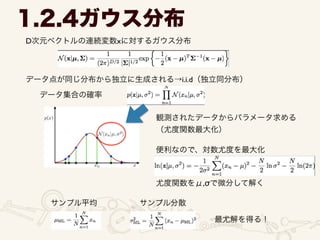 D次元ベクトルの連続変数xに対するガウス分布
1.2.4ガウス分布
データ点が同じ分布から独立に生成される→i.i.d（独立同分布）
データ集合の確率
観測されたデータからパラメータ求める	

（尤度関数最大化）
便利なので、対数尤度を最大化
尤度関数をμ,σで微分して解く
サンプル平均 サンプル分散
最尤解を得る！
 