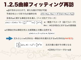 w,βが求められたので、新たな値の予測が可能
1.2.5曲線フィッティング再訪
予測分布という形でのtの確率分布
多項式wに関する事前分布を導入（ベイズ的アプローチ）
α：精度パラメータ（超パラメータ）
M+1：M次多項式に対するwの要素数
wの事後分布は事前分布と尤度関数との積に比例する
尤もらしいwを求める→事後分布を最大化するwを求める(MAP推定)
左式の最小値がその解となる
※正則化パラメータλ＝α/β
 