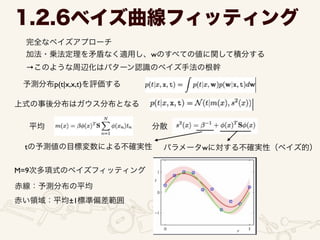 1.2.6ベイズ曲線フィッティング
完全なベイズアプローチ	

加法・乗法定理を矛盾なく適用し、wのすべての値に関して積分する	

→このような周辺化はパターン認識のベイズ手法の根幹
予測分布p(t|x,x,t)を評価する
上式の事後分布はガウス分布となる
平均 分散
tの予測値の目標変数による不確実性 パラメータwに対する不確実性（ベイズ的）
M=9次多項式のベイズフィッティング
赤線：予測分布の平均
赤い領域：平均±1標準偏差範囲
 