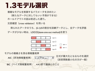 1.3モデル選択
複雑なモデルを制御するパラメータを決めたい	

 （新たなデータに対してもいい予測ができる）	

ホールドアウトの話は前述した通り。
交差確認（cross validation）を用いる
得られたデータのうち、(S-1)/Sの割合を訓練データとし、全データを評価
データが少ない時は、LOO法(leave-one-out method)を使う
モデルの複雑さを測る情報量規準
AIC（赤池情報量規準）
左式が最大化となるものを選択	

（誤差関数最小化の方が一般）
BIC（ベイズ情報量規準） 4.4.1節で議論とのこと
 