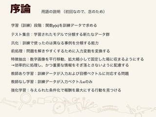 序論 用語の説明 （初回なので、念のため）
学習（訓練）段階：関数y(x)を訓練データで求める
テスト集合：学習されたモデルで分類する新たなデータ群
汎化：訓練で使ったのは異なる事例を分類する能力
前処理：問題を解きやすくするために入力変数を変換する
特徴抽出：数字画像を平行移動、拡大縮小して固定した箱に収まるようにする	

→効率的に処理し、かつ重要な情報をそぎ落とさないように配慮する
教師あり学習：訓練データが入力および目標ベクトルに対応する問題
教師なし学習：訓練データが入力ベクトルxのみ 
強化学習：与えられた条件化で報酬を最大にする行動を見つける 
 