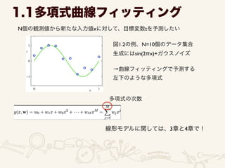 1.1多項式曲線フィッティング
N個の観測値から新たな入力値xに対して、目標変数tを予測したい
図1.2の例、N=10個のデータ集合	

生成にはsin(2πx)+ガウスノイズ	

!
→曲線フィッティングで予測する	

左下のような多項式
多項式の次数
線形モデルに関しては、3章と4章で！
 