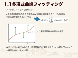 フィッティングをするためには‥
1.1多項式曲線フィッティング
wを任意に固定したときの関数y(x,w)の値と訓練集合のデータ点のズレ	

を測る誤差関数を最小化する
なぜ、1/2をかけているか？→誤差関数が2次関数で微分したら都合がいいから	

（線形なので、解が一意）
←二乗誤差関数の幾何的な解釈
 
