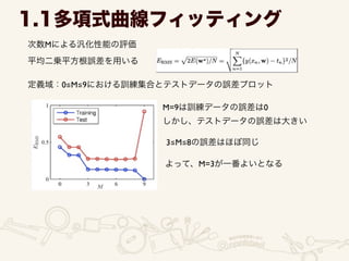 次数Mによる汎化性能の評価
1.1多項式曲線フィッティング
平均二乗平方根誤差を用いる
定義域：0≦M≦9における訓練集合とテストデータの誤差プロット
M=9は訓練データの誤差は0	

しかし、テストデータの誤差は大きい
3≦M≦8の誤差はほぼ同じ
よって、M=3が一番よいとなる
 