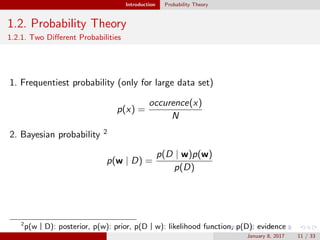 Introduction Probability Theory
1.2. Probability Theory
1.2.1. Two Diﬀerent Probabilities
1. Frequentiest probability (only for large data set)
p(x) =
occurence(x)
N
2. Bayesian probability 2
p(w | D) =
p(D | w)p(w)
p(D)
2
p(wㅣD): posterior, p(w): prior, p(Dㅣw): likelihood function, p(D): evidence
January 8, 2017 11 / 33
 