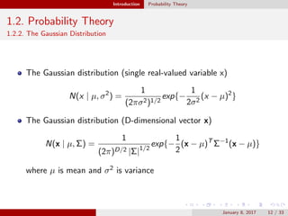 Introduction Probability Theory
1.2. Probability Theory
1.2.2. The Gaussian Distribution
The Gaussian distribution (single real-valued variable x)
N(x | µ, σ2
) =
1
(2πσ2)1/2
exp{−
1
2σ2
(x − µ)2
}
The Gaussian distribution (D-dimensional vector x)
N(x | µ, Σ) =
1
(2π)D/2 |Σ|1/2
exp{−
1
2
(x − µ)T
Σ−1
(x − µ)}
where µ is mean and σ2 is variance
January 8, 2017 12 / 33
 