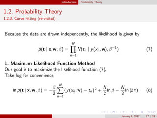 Introduction Probability Theory
1.2. Probability Theory
1.2.3. Curve Fitting (re-visited)
Because the data are drawn independently, the likelihood is given by
p(t | x, w, β) =
N
n=1
N(tn | y(xn, w), β−1
) (7)
1. Maximum Likelihood Function Method
Our goal is to maximize the likelihood function (7).
Take log for convenience,
ln p(t | x, w, β) = −
β
2
N
n=1
{y(xn, w) − tn}2
+
N
2
ln β −
N
2
ln (2π) (8)
January 8, 2017 17 / 33
 