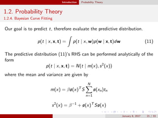 Introduction Probability Theory
1.2. Probability Theory
1.2.4. Bayesian Curve Fitting
Our goal is to predict t, therefore evaluate the predictive distribution.
p(t | x, x, t) = p(t | x, w)p(w | x, t)dw (11)
The predictive distribution (11)’s RHS can be performed analytically of the
form
p(t | x, x, t) = N(t | m(x), s2
(x))
where the mean and variance are given by
m(x) = βø(x)T
S
N
n=1
ø(xn)tn
s2
(x) = β−1
+ ø(x)T
Sø(x)
January 8, 2017 21 / 33
 