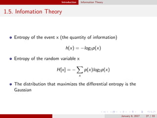Introduction Information Theory
1.5. Infomation Theory
Entropy of the event x (the quantity of information)
h(x) = −log2p(x)
Entropy of the random variable x
H[x] = −
x
p(x)log2p(x)
The distribution that maximizes the diﬀerential entropy is the
Gaussian
January 8, 2017 27 / 33
 