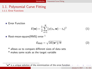 Introduction Polynomial Curve Fitting
1.1. Polynomial Curve Fitting
1.1.1. Error Functions
Error Function
E(w) =
1
2
N
n=1
{y(xn, w) − tn}2
(1)
Root-mean-square(RMS) error 1
ERMS = 2E(w∗)/N (2)
* allows us to compare diﬀerent sizes of data sets
* makes same scale as the target variable
1
w* is a unique solution of the minimization of the error function
January 8, 2017 6 / 33
 