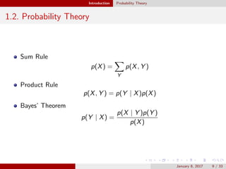 Introduction Probability Theory
1.2. Probability Theory
Sum Rule
p(X) =
Y
p(X, Y )
Product Rule
p(X, Y ) = p(Y | X)p(X)
Bayes’ Theorem
p(Y | X) =
p(X | Y )p(Y )
p(X)
January 8, 2017 9 / 33
 