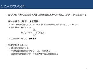 1.2.4 ガウス分布
• ガウス分布から⽣成されたi.i.dなN個の点から分布のパラメータを推定する
• データ集合の確率：尤度関数
– パラメータを固定とした時に観測されたデータがどれくらい起こりやすいか？
– 周辺確率の積で求まる
– 尤度関数の最⼤化：最尤推定
• 対数尤度を⽤いる
– 積を和に変換できる
– ⼩さな確率値の積のアンダーフローを防げる
– 対数は単調増加なので 対数最⼤化＝元の関数最⼤化
12
 
