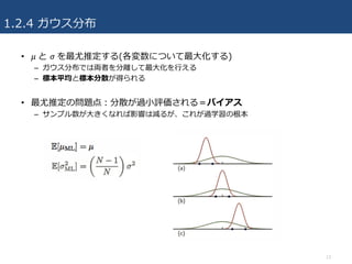 1.2.4 ガウス分布
• 𝜇	と 𝜎	を最尤推定する(各変数について最⼤化する)
– ガウス分布では両者を分離して最⼤化を⾏える
– 標本平均と標本分散が得られる
• 最尤推定の問題点：分散が過⼩評価される＝バイアス
– サンプル数が⼤きくなれば影響は減るが、これが過学習の根本
13
 