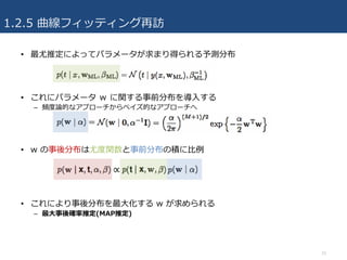 1.2.5 曲線フィッティング再訪
• 最尤推定によってパラメータが求まり得られる予測分布
• これにパラメータ ｗ に関する事前分布を導⼊する
– 頻度論的なアプローチからベイズ的なアプローチへ
• w の事後分布は尤度関数と事前分布の積に⽐例
• これにより事後分布を最⼤化する w が求められる
– 最⼤事後確率推定(MAP推定)
15
 