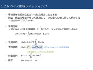1.2.6 ベイズ曲線フィッティング
• 事後分布を組み込むだけでは点推定にとどまる
• 加法・乗法定理を⽭盾なく適⽤して、ｗの全ての値に関して積分する
– 完全なベイズアプローチに
• 予測分布
– 新たな点 x に関する⽬標値 t を を w に対して周辺化し求める
• 予測平均
• 予測分散
• 分散⾏列
• 基底
16
⽬標変数のノイズによる不確実性
パラメータwに対する不確実性
 