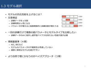 1.3 モデル選択
• モデルの汎化性能を上げるには？
• 交差検証
– 訓練データをｓ分割
– 訓練時間はｓ倍になる
– パラメータが増えると指数関数的に訓練回数が増えうる
• ⼀回の訓練だけで複数の超パラメータとモデルタイプを⽐較したい
– 訓練データのみに依存し過学習バイアスを持たない性能尺度が必要
• 情報量基準（４章）
– AIC, BICなど
– モデルのパラメータの不確実性は考慮していない
– 過度に単純なモデルを選びやすい
• より⾃然で理にかなうのがベイズアプローチ（３章）
17
 