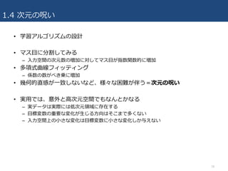 1.4 次元の呪い
• 学習アルゴリズムの設計
• マス⽬に分割してみる
– ⼊⼒空間の次元数の増加に対してマス⽬が指数関数的に増加
• 多項式曲線フィッティング
– 係数の数がべき乗に増加
• 幾何的直感が⼀致しないなど、様々な困難が伴う＝次元の呪い
• 実⽤では、意外と⾼次元空間でもなんとかなる
– 実データは実際には低次元領域に存在する
– ⽬標変数の重要な変化が⽣じる⽅向はそこまで多くない
– ⼊⼒空間上の⼩さな変化は⽬標変数に⼩さな変化しか与えない
18
 