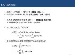 1.5 決定理論
• 訓練データ集合 → 同時分布：推定（難しい）
• 同時分布 → 基準に基づき最適な⾏動：決定（簡単）
• どのような基準で決定するか？ → 誤識別率の最⼩化
– 事後確率が最⼤のクラスに分類するのが最適
• 誤り率の定式化（2クラス）
• より⾼次だと正解率を定式化するほうが易しい
19
 