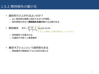 1.5.2 期待損失の最⼩化
• 識別率だけ上がればよいのか？
– ex) 癌患者を健康と誤診するほうが問題...
– 損失関数を定めて期待損失を最⼩化する必要がある
• 期待損失
– 同時確率で定義される
– 共通因⼦を除くと事後確率
• 棄却オプションという選択肢もある
– 事後確率が閾値θ以下なら決定を避ける
20
k を j と識別した際の損失(k = j なら０)
 